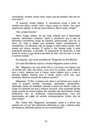 25
consciência, mostrar, deixar claro, expor que ela também não tem eu
nem alma?”
“É possível, amigo Udāyin. A consciência surge a partir do
contato dos olhos, ouvido, nariz, língua, corpo ou mente, com seus
respectivos objetos, e não de outra maneira. Não é assim, amigo?”
“Sim, amigo Ānanda.”
“Bem, amigo Udāyin, foi por esse método que o Abençoado
explicou, esclareceu, analisou, expôs e proclamou que o que se
denomina consciência surge de maneira condicionada, sem eu ou
alma, em toda a esfera dos sentidos. Assim considerando a
consciência, um discípulo não se apega a nada deste mundo, nem
anseia por outros mundos. É calmo e não deseja nada, e está
totalmente libertado, e percebe: ‘O nascimento foi destruído, a vida
santa foi vivida, o que deveria ser feito foi feito, não há mais vir a ser
a nenhum estado.”
11
Em seguida, vêm duas questões de “Perguntas do Rei Milinda”.
Um certo Rei Milinda inquiriu o Arahat Nāgasena sobre a Alma.
Rei: “Nāgasena, há uma alma? Ela é o princípio vivo interior que
vê formas por meio dos olhos, ouve com os ouvidos, sente odores
com o nariz, sabores com a língua, sente objetos com o corpo e
percebe objetos mentais com a mente, assim como nós, aqui
sentados, olhamos através de qualquer janela?”
Nāgasena: “Ó Rei, é graças aos olhos e às formas que surge a
visão e surgem contato, sensação, percepção, pensamento,
abstração, senso de vitalidade, atenção e assim por diante. Cada um
surge no momento em que o anterior se esvai. Uma sucessão similar
surge quando os outros órgãos dos sentidos são estimulados. Esses
fenômenos não se combinam indiscriminadamente, mas sim
relacionados ao órgão do sentido correspondente. Então, não há
alma interior”.
Rei: “Estes três, Nāgasena, percepção, razão e a Alma que
existem em um ser são totalmente diferentes ou são a mesma coisa
em essência, diferindo apenas na sua manifestação?”
 