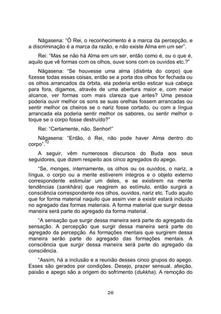 26
Nāgasena: “Ó Rei, o reconhecimento é a marca da percepção, e
a discriminação é a marca da razão, e não existe Alma em um ser”.
Rei: “Mas se não há Alma em um ser, então como é, ou o que é,
aquilo que vê formas com os olhos, ouve sons com os ouvidos etc.?”
Nāgasena: “Se houvesse uma alma (distinta do corpo) que
fizesse todas essas coisas, então se a porta dos olhos for fechada ou
os olhos arrancados da órbita, ela poderia então esticar sua cabeça
para fora, digamos, através de uma abertura maior e, com maior
alcance, ver formas com mais clareza que antes? Uma pessoa
poderia ouvir melhor os sons se suas orelhas fossem arrancadas ou
sentir melhor os cheiros se o nariz fosse cortado, ou com a língua
arrancada ela poderia sentir melhor os sabores, ou sentir melhor o
toque se o corpo fosse destruído?”
Rei: “Certamente, não, Senhor!”
Nāgasena: “Então, ó Rei, não pode haver Alma dentro do
corpo”.
12
A seguir, vêm numerosos discursos do Buda aos seus
seguidores, que dizem respeito aos cinco agregados do apego.
“Se, monges, internamente, os olhos ou os ouvidos, o nariz, a
língua, o corpo ou a mente estiverem íntegros e o objeto externo
correspondente estimular um deles, e se existirem na mente
tendências (sankhāra) que reagirem ao estímulo, então surgirá a
consciência correspondente nos olhos, ouvidos, nariz etc. Tudo aquilo
que for forma material naquilo que assim vier a existir estará incluído
no agregado das formas materiais. A forma material que surgir dessa
maneira será parte do agregado da forma material.
“A sensação que surgir dessa maneira será parte do agregado da
sensação. A percepção que surgir dessa maneira será parte do
agregado da percepção. As formações mentais que surgirem dessa
maneira serão parte do agregado das formações mentais. A
consciência que surgir dessa maneira será parte do agregado da
consciência.
“Assim, há a inclusão e a reunião desses cinco grupos do apego.
Esses são gerados por condições. Desejo, prazer sensual, afeição,
paixão e apego são a origem do sofrimento (dukkha). A remoção do
 