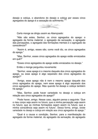 27
desejo e cobiça, o abandono do desejo e cobiça por esses cinco
agregados do apego é a cessação do sofrimento.”
13
Certo monge se dirigiu assim ao Abençoado:
“Não são estes, Senhor, os cinco agregados do apego: o
agregado da forma material, o agregado da sensação, o agregado
das percepções, o agregado das formações mentais e o agregado da
consciência?”
“Assim é, amigo, esses são, como você diz, os cinco agregados
do apego.”
“Mas, Senhor, esses cinco agregados do apego estão enraizados
em quê?”
“Esses cinco agregados do apego estão enraizados no desejo.”
Então o monge perguntou novamente:
“Senhor, esse apego é o mesmo daquele dos cinco agregados do
apego, ou esse apego é algo separado dos cinco agregados do
apego?"
“Amigo, esse apego não é nem o mesmo apego daquele dos
cinco agregados do apego, nem esse apego é algo separado dos
cinco agregados do apego. Mas quando há desejo e cobiça também
há apego.”
“Mas, Senhor, pode haver variedade no desejo e cobiça em
relação aos cinco agregados do apego?”
“Pode haver, amigo. Nesse caso, alguém pensa o seguinte: ‘Que
o meu corpo seja assim no futuro; que a minha percepção seja assim
no futuro; que as minhas formações sejam assim no futuro; que a
minha consciência seja assim no futuro’. Dessa forma, amigo, existe
variedade no desejo e cobiça em relação aos cinco agregados do apego.”
“Qual é a causa e condição, Senhor, para a manifestação do
agregado da forma material, do agregado da sensação, do agregado
 