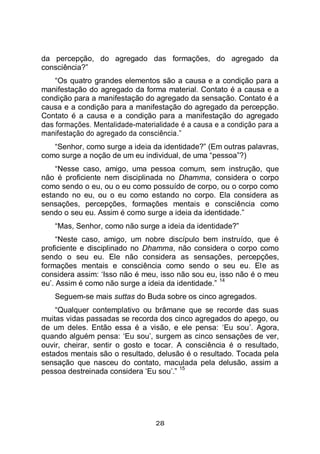28
da percepção, do agregado das formações, do agregado da
consciência?”
“Os quatro grandes elementos são a causa e a condição para a
manifestação do agregado da forma material. Contato é a causa e a
condição para a manifestação do agregado da sensação. Contato é a
causa e a condição para a manifestação do agregado da percepção.
Contato é a causa e a condição para a manifestação do agregado
das formações. Mentalidade-materialidade é a causa e a condição para a
manifestação do agregado da consciência.”
“Senhor, como surge a ideia da identidade?” (Em outras palavras,
como surge a noção de um eu individual, de uma “pessoa”?)
“Nesse caso, amigo, uma pessoa comum, sem instrução, que
não é proficiente nem disciplinada no Dhamma, considera o corpo
como sendo o eu, ou o eu como possuído de corpo, ou o corpo como
estando no eu, ou o eu como estando no corpo. Ela considera as
sensações, percepções, formações mentais e consciência como
sendo o seu eu. Assim é como surge a ideia da identidade.”
“Mas, Senhor, como não surge a ideia da identidade?”
“Neste caso, amigo, um nobre discípulo bem instruído, que é
proficiente e disciplinado no Dhamma, não considera o corpo como
sendo o seu eu. Ele não considera as sensações, percepções,
formações mentais e consciência como sendo o seu eu. Ele as
considera assim: ‘Isso não é meu, isso não sou eu, isso não é o meu
eu’. Assim é como não surge a ideia da identidade.”
14
Seguem-se mais suttas do Buda sobre os cinco agregados.
“Qualquer contemplativo ou brâmane que se recorde das suas
muitas vidas passadas se recorda dos cinco agregados do apego, ou
de um deles. Então essa é a visão, e ele pensa: ‘Eu sou’. Agora,
quando alguém pensa: ‘Eu sou’, surgem as cinco sensações de ver,
ouvir, cheirar, sentir o gosto e tocar. A consciência é o resultado,
estados mentais são o resultado, delusão é o resultado. Tocada pela
sensação que nasceu do contato, maculada pela delusão, assim a
pessoa destreinada considera ‘Eu sou’.”
15
 