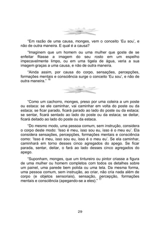 29
“Em razão de uma causa, monges, vem o conceito ‘Eu sou’, e
não de outra maneira. E qual é a causa?
“Imaginem que um homem ou uma mulher que goste de se
enfeitar fitasse a imagem do seu rosto em um espelho
impecavelmente limpo, ou em uma tigela de água, veria a sua
imagem graças a uma causa, e não de outra maneira.
“Ainda assim, por causa do corpo, sensações, percepções,
formações mentais e consciência surge o conceito ‘Eu sou’, e não de
outra maneira.”
16
“Como um cachorro, monges, preso por uma coleira a um poste
ou estaca: se ele caminhar, vai caminhar em volta do poste ou da
estaca; se ficar parado, ficará parado ao lado do poste ou da estaca;
se sentar, ficará sentado ao lado do poste ou da estaca; se deitar,
ficará deitado ao lado do poste ou da estaca.
“Do mesmo modo, uma pessoa comum, sem instrução, considera
o corpo deste modo: ‘Isso é meu, isso sou eu, isso é o meu eu’. Ela
considera sensações, percepções, formações mentais e consciência
como: ‘Isso é meu, isso sou eu, isso é o meu eu’. Se ela caminhar,
caminhará em torno desses cinco agregados do apego. Se ficar
parada, sentar, deitar, o fará ao lado desses cinco agregados do
apego.
“Suponham, monges, que um tintureiro ou pintor criasse a figura
de uma mulher ou homem completos com todos os detalhes sobre
um painel, uma parede bem polida ou uma tela. Da mesma forma,
uma pessoa comum, sem instrução, ao criar, não cria nada além de
corpo (e objetos sensoriais), sensação, percepção, formações
mentais e consciência (apegando-se a eles).”
17
 
