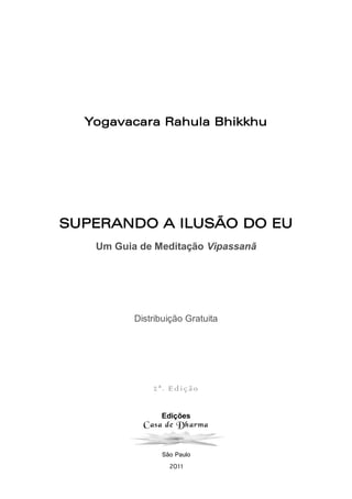 Edições
Casa de Dharma
São Paulo
2011
Yogavacara Rahula Bhikkhu
SUPERANDO A ILUSÃO DO EU
Um Guia de Meditação Vipassanā
Distribuição Gratuita
2ª. Edição
 