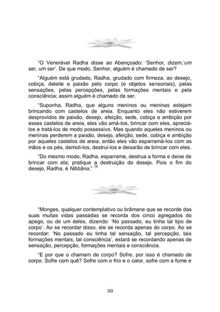 30
“O Venerável Radha disse ao Abençoado: ‘Senhor, dizem,‘um
ser, um ser’. De que modo, Senhor, alguém é chamado de ser?
“Alguém está grudado, Radha, grudado com firmeza, ao desejo,
cobiça, deleite e paixão pelo corpo (e objetos sensoriais), pelas
sensações, pelas percepções, pelas formações mentais e pela
consciência; assim alguém é chamado de ser.
“Suponha, Radha, que alguns meninos ou meninas estejam
brincando com castelos de areia. Enquanto eles não estiverem
desprovidos de paixão, desejo, afeição, sede, cobiça e ambição por
esses castelos de areia, eles vão amá-los, brincar com eles, apreciá-
los e tratá-los de modo possessivo. Mas quando aqueles meninos ou
meninas perderem a paixão, desejo, afeição, sede, cobiça e ambição
por aqueles castelos de areia, então eles vão esparramá-los com as
mãos e os pés, demoli-los, destruí-los e deixarão de brincar com eles.
“Do mesmo modo, Radha, esparrame, destrua a forma e deixe de
brincar com ela; pratique a destruição do desejo. Pois o fim do
desejo, Radha, é Nibbāna.”
18
“Monges, qualquer contemplativo ou brâmane que se recorde das
suas muitas vidas passadas se recorda dos cinco agregados do
apego, ou de um deles, dizendo: ‘No passado, eu tinha tal tipo de
corpo’. Ao se recordar disso, ele se recorda apenas do corpo. Ao se
recordar: ‘No passado eu tinha tal sensação, tal percepção, tais
formações mentais, tal consciência’, estará se recordando apenas de
sensação, percepção, formações mentais e consciência.
“E por que o chamam de corpo? Sofre, por isso é chamado de
corpo. Sofre com quê? Sofre com o frio e o calor, sofre com a fome e
 
