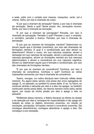 31
a sede, sofre com o contato com moscas, mosquitos, vento, sol e
cobras. Sofre, por isso é chamado de corpo.
“E por que a chamam de sensação? Sente, e por isso é chamada
de sensação. Sente o quê? Sente prazer, dor, sensações neutras.
Sente, por isso é chamada de sensação.
“E por que a chamam de percepção? Percebe, por isso é
chamada de percepção. Percebe o quê? Percebe o azul, o amarelo,
o vermelho, percebe o branco. Percebe, por isso é chamada de
percepção.
“E por que as chamam de formações mentais? Determinam ou
ativam aquilo que é formado (sankhāra), por isso são chamadas de
formações mentais. E qual é o condicionado que elas ativam ou
determinam? Ativam o corpo, em sua natureza corpórea, ativam a
sensação em sua natureza de sensação, ativam a percepção em sua
natureza perceptiva, ativam as formações mentais em sua natureza
determinadora e ativam a consciência em sua natureza cognitiva.
Ativam ou determinam aquilo que é formado e condicionado, por isso
são chamadas de formações mentais.
“E por que as chamam de consciência? Conhece, por isso é
chamada de consciência. Conhece o quê? Conhece as várias
impressões sensoriais, por isso é chamada de consciência.
“Assim, monges, um nobre discípulo bem instruído reflete desta
maneira: ‘Eu agora estou sendo uma presa dos cinco agregados do
apego. E, no passado, eu também fui presa deles. E se, no futuro, eu
continuar atraído e seduzido por eles e a eles me apegar, eu também
continuarei sendo presa deles, da mesma maneira como estou sendo
agora, por causa da minha paixão por eles e apego a eles no
passado’.
“Refletindo dessa maneira, o Nobre discípulo se liberta do desejo
e da sedução por eles e consegue ter imparcialidade e não apego em
relação ao corpo (e objetos sensoriais) presentes, em relação às
sensações, percepções, formações mentais e consciência presentes. Ele
consegue abandoná-los, consegue abandonar o apego a eles. Ele
consegue a sua cessação.
 