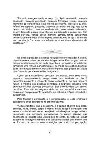 32
“Portanto, monges, qualquer corpo (ou objeto sensorial), qualquer
sensação, qualquer percepção, qualquer formação mental, qualquer
momento de consciência, seja interna ou externa, grosseira ou sutil,
inferior ou superior, passada, presente ou futura, eu digo que todas
devem ser vistas como na verdade são, com correta sabedoria,
assim: ‘Isso não é meu, isso não sou eu, isso não é o meu eu’, com
insight perfeito. Vendo dessa maneira correta, tendo consciência
deste corpo e de todas as condições externas, não surge a tendência
ao conceito ‘eu’ e ‘meu’ em relação a esses cinco elementos da
existência.”
19
Os cinco agregados do apego não podem ser separados física ou
mentalmente e existir de maneira independente. Eles surgem mais ou
menos simultaneamente em cada experiência sensorial e se misturam
formando uma massa, por assim dizer, de modo que é difícil distinguir
cada fator separadamente, mas até certo ponto eles podem ser vistos
com “atenção pura” e consciência aguçada.
Como essa experiência sensorial em massa, com seus cinco
aspectos, aparentemente surge como uma unidade, e não é
percebida momento a momento como realmente é, em sua natureza
fugaz, a maioria das pessoas considera a cognição sensorial uma
atividade estável, algo que possuímos. Elas a confundem com seu eu
ou alma. Elas não conseguem vê-la na sua verdadeira natureza,
como algo completamente destituído de natureza própria individual e
substancial.
Para facilitar a apreensão e a compreensão, o Buda ensinou e
explicou os cinco agregados na ordem seguinte:
“A materialidade, que é grosseira, é o campo objetivo dos olhos,
ouvidos, nariz, língua, corpo e mente; então surge a sensação, que
sente a materialidade como desejável ou indesejável; surge então a
percepção, que apreende os aspectos do campo objetivo das
sensações (o objeto), pois ‘Aquilo que se sente, percebe-se’; então
surgem as formações mentais e os conceitos criados pela mente, que
se formam de acordo com a volição, por meio da percepção;
 