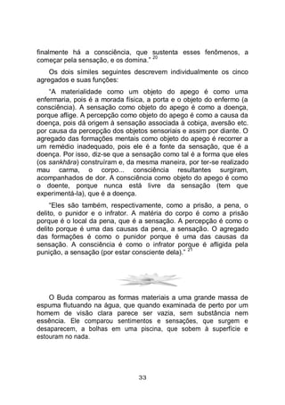 33
finalmente há a consciência, que sustenta esses fenômenos, a
começar pela sensação, e os domina.”
20
Os dois símiles seguintes descrevem individualmente os cinco
agregados e suas funções:
“A materialidade como um objeto do apego é como uma
enfermaria, pois é a morada física, a porta e o objeto do enfermo (a
consciência). A sensação como objeto do apego é como a doença,
porque aflige. A percepção como objeto do apego é como a causa da
doença, pois dá origem à sensação associada à cobiça, aversão etc.
por causa da percepção dos objetos sensoriais e assim por diante. O
agregado das formações mentais como objeto do apego é recorrer a
um remédio inadequado, pois ele é a fonte da sensação, que é a
doença. Por isso, diz-se que a sensação como tal é a forma que eles
(os sankhāra) construíram e, da mesma maneira, por ter-se realizado
mau carma, o corpo... consciência resultantes surgiram,
acompanhados de dor. A consciência como objeto do apego é como
o doente, porque nunca está livre da sensação (tem que
experimentá-la), que é a doença.
“Eles são também, respectivamente, como a prisão, a pena, o
delito, o punidor e o infrator. A matéria do corpo é como a prisão
porque é o local da pena, que é a sensação. A percepção é como o
delito porque é uma das causas da pena, a sensação. O agregado
das formações é como o punidor porque é uma das causas da
sensação. A consciência é como o infrator porque é afligida pela
punição, a sensação (por estar consciente dela).”
21
O Buda comparou as formas materiais a uma grande massa de
espuma flutuando na água, que quando examinada de perto por um
homem de visão clara parece ser vazia, sem substância nem
essência. Ele comparou sentimentos e sensações, que surgem e
desaparecem, a bolhas em uma piscina, que sobem à superfície e
estouram no nada.
 