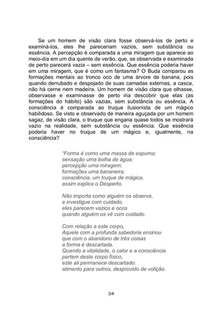 34
Se um homem de visão clara fosse observá-los de perto e
examiná-los, eles lhe pareceriam vazios, sem substância ou
essência. A percepção é comparada a uma miragem que aparece ao
meio-dia em um dia quente de verão, que, se observada e examinada
de perto parecerá vazia – sem essência. Que essência poderia haver
em uma miragem, que é como um fantasma? O Buda comparou as
formações mentais ao tronco oco de uma árvore de banana, pois
quando derrubado e despojado de suas camadas externas, a casca,
não há cerne nem madeira. Um homem de visão clara que olhasse,
observasse e examinasse de perto iria descobrir que elas (as
formações do hábito) são vazias, sem substância ou essência. A
consciência é comparada ao truque ilusionista de um mágico
habilidoso. Se visto e observado de maneira aguçada por um homem
sagaz, de visão clara, o truque que engana quase todos se mostrará
vazio na realidade, sem substância ou essência. Que essência
poderia haver no truque de um mágico e, igualmente, na
consciência?
“Forma é como uma massa de espuma;
sensação uma bolha de água;
percepção uma miragem;
formações uma bananeira;
consciência, um truque de mágica,
assim explica o Desperto.
Não importa como alguém os observe,
e investigue com cuidado,
eles parecem vazios e ocos
quando alguém os vê com cuidado.
Com relação a este corpo,
Aquele com a profunda sabedoria ensinou
que com o abandono de três coisas
a forma é descartada.
Quando a vitalidade, o calor e a consciência
partem deste corpo físico,
este ali permanece descartado:
alimento para outros, desprovido de volição.
 