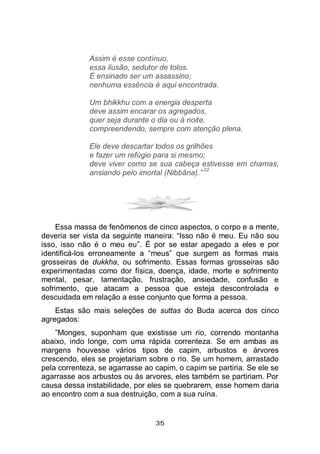 35
Assim é esse contínuo,
essa ilusão, sedutor de tolos.
É ensinado ser um assassino;
nenhuma essência é aqui encontrada.
Um bhikkhu com a energia desperta
deve assim encarar os agregados,
quer seja durante o dia ou à noite,
compreendendo, sempre com atenção plena.
Ele deve descartar todos os grilhões
e fazer um refúgio para si mesmo;
deve viver como se sua cabeça estivesse em chamas,
ansiando pelo imortal (Nibbāna).”
22
Essa massa de fenômenos de cinco aspectos, o corpo e a mente,
deveria ser vista da seguinte maneira: “Isso não é meu. Eu não sou
isso, isso não é o meu eu”. É por se estar apegado a eles e por
identificá-los erroneamente a “meus” que surgem as formas mais
grosseiras de dukkha, ou sofrimento. Essas formas grosseiras são
experimentadas como dor física, doença, idade, morte e sofrimento
mental, pesar, lamentação, frustração, ansiedade, confusão e
sofrimento, que atacam a pessoa que esteja descontrolada e
descuidada em relação a esse conjunto que forma a pessoa.
Estas são mais seleções de suttas do Buda acerca dos cinco
agregados:
”Monges, suponham que existisse um rio, correndo montanha
abaixo, indo longe, com uma rápida correnteza. Se em ambas as
margens houvesse vários tipos de capim, arbustos e árvores
crescendo, eles se projetariam sobre o rio. Se um homem, arrastado
pela correnteza, se agarrasse ao capim, o capim se partiria. Se ele se
agarrasse aos arbustos ou às arvores, eles também se partiriam. Por
causa dessa instabilidade, por eles se quebrarem, esse homem daria
ao encontro com a sua destruição, com a sua ruína.
 