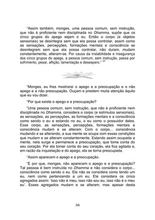 36
“Assim também, monges, uma pessoa comum, sem instrução,
que não é proficiente nem disciplinada no Dhamma, supõe que os
cinco grupos do apego sejam o eu. Então o corpo (e objetos
sensoriais) se desintegra sem que ela possa controlar, assim como
as sensações, percepções, formações mentais e consciência se
desintegram sem que ela possa controlar, não duram, mudam
constantemente, alteram-se. Por causa da instabilidade e insegurança
dos cinco grupos do apego, a pessoa comum, sem instrução, passa por
sofrimento, pesar, aflição, lamentação e desespero.”
23
“Monges, eu lhes mostrarei o apego e a preocupação e o não
apego e a não preocupação. Ouçam e prestem muita atenção àquilo
que eu vou dizer.
“Por que existe o apego e a preocupação?
“Uma pessoa comum, sem instrução, que não é proficiente nem
disciplinada no Dhamma, considera o corpo (e estímulos sensoriais),
as sensações, as percepções, as formações mentais e a consciência
como sendo o eu e estando no eu, o eu como o possuidor deles.
Esse corpo, as sensações, percepções, formações mentais e
consciência mudam e se alteram. Com o corpo... consciência
mudando e se alterando, a sua mente se ocupa com essas condições
que mudam e se alteram constantemente. Estando assim ocupada a
mente, nela surge e permanece a preocupação, que toma conta do
seu coração. Por ela tomar conta do seu coração, ela fica agitada e,
em razão da inquietação e do apego, ela se torna preocupada.
“Assim aparecem o apego e a preocupação.
“E por que, monges, não aparecem o apego e a preocupação?
Tal pessoa é bem instruída no Dhamma e não considera o corpo...
consciência como sendo o eu. Ele não os considera como tendo um
eu, nem como pertencendo a um eu. Ele considera os cinco
agregados assim: ‘Isso não é meu, isso não sou eu, isso não é o meu
eu’. Esses agregados mudam e se alteram, mas apesar desta
 