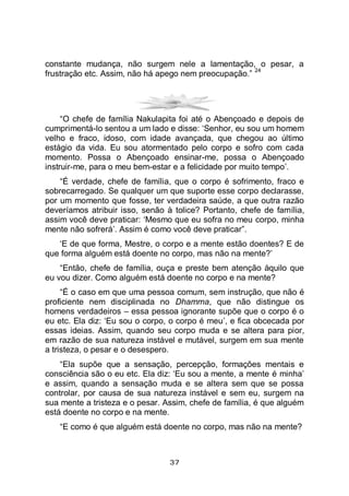 37
constante mudança, não surgem nele a lamentação, o pesar, a
frustração etc. Assim, não há apego nem preocupação.”
24
“O chefe de família Nakulapita foi até o Abençoado e depois de
cumprimentá-lo sentou a um lado e disse: ‘Senhor, eu sou um homem
velho e fraco, idoso, com idade avançada, que chegou ao último
estágio da vida. Eu sou atormentado pelo corpo e sofro com cada
momento. Possa o Abençoado ensinar-me, possa o Abençoado
instruir-me, para o meu bem-estar e a felicidade por muito tempo’.
“É verdade, chefe de família, que o corpo é sofrimento, fraco e
sobrecarregado. Se qualquer um que suporte esse corpo declarasse,
por um momento que fosse, ter verdadeira saúde, a que outra razão
deveríamos atribuir isso, senão à tolice? Portanto, chefe de família,
assim você deve praticar: ‘Mesmo que eu sofra no meu corpo, minha
mente não sofrerá’. Assim é como você deve praticar”.
‘E de que forma, Mestre, o corpo e a mente estão doentes? E de
que forma alguém está doente no corpo, mas não na mente?’
“Então, chefe de família, ouça e preste bem atenção àquilo que
eu vou dizer. Como alguém está doente no corpo e na mente?
“É o caso em que uma pessoa comum, sem instrução, que não é
proficiente nem disciplinada no Dhamma, que não distingue os
homens verdadeiros – essa pessoa ignorante supõe que o corpo é o
eu etc. Ela diz: ‘Eu sou o corpo, o corpo é meu’, e fica obcecada por
essas ideias. Assim, quando seu corpo muda e se altera para pior,
em razão de sua natureza instável e mutável, surgem em sua mente
a tristeza, o pesar e o desespero.
“Ela supõe que a sensação, percepção, formações mentais e
consciência são o eu etc. Ela diz: ‘Eu sou a mente, a mente é minha’
e assim, quando a sensação muda e se altera sem que se possa
controlar, por causa de sua natureza instável e sem eu, surgem na
sua mente a tristeza e o pesar. Assim, chefe de família, é que alguém
está doente no corpo e na mente.
“E como é que alguém está doente no corpo, mas não na mente?
 