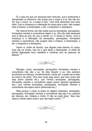 38
“É o caso em que um discípulo bem instruído, que é proficiente e
disciplinado no Dhamma, não supõe que o corpo é o eu. Ele não diz:
‘Eu sou o corpo’ ou ‘o corpo é meu’, nem está obcecado com essa
ideia. Com a mudança e a alteração do corpo para o pior, não surgem
nele a tristeza, a lamentação, a dor, a angústia e o desespero.
“Da mesma forma, ele não supõe que as sensações, percepções,
formações mentais e consciência sejam o eu. Ele não está obcecado
com a ideia de que ‘Eu sou a mente’ ou ‘A mente é minha’. Com a
mudança e a alteração de sensações, percepções, formações
mentais e consciência, não surgem nele a tristeza, a lamentação, a
dor, a angústia e o desespero.
“Assim é, chefe de família, que alguém está doente no corpo,
mas não na mente. Isso foi o que disse o Abençoado. O chefe de
família Nakulapita ficou satisfeito e contente com as palavras do
Mestre.”
25
“Monges, corpo, sensações, percepções, formações mentais e
consciência não são o eu. Se eles fossem o eu, não estariam
envolvidos em doença, envelhecimento, morte etc. e poder-se-ia dizer
do corpo e do resto: ‘Que meu corpo seja assim, que meu corpo não
seja assim (doente etc.); que minhas sensações, percepções,
formações mentais e consciência sejam assim (apenas agradáveis
etc.), que minhas sensações, percepções, formações mentais e
consciência não sejam assim (dolorosas etc.)’.
“Mas porque o corpo (e todos os objetos materiais), sensações,
percepções, formações mentais e consciência não são o eu, passam
por doença, dor, tristeza e morte. E não se pode dizer: ‘Que meu
corpo e mente sejam assim, que não sejam assim’.”
26
 