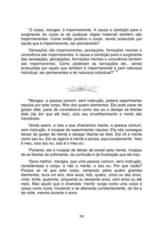 39
“O corpo, monges, é impermanente. A causa e condição para o
surgimento do corpo (e de qualquer objeto material) também são
impermanentes. Como então poderia o corpo, sendo produzido por
aquilo que é impermanente, ser permanente?
“Sensações são impermanentes, percepções, formações mentais e
consciência são impermanentes. A causa e condição para o surgimento
das sensações, percepções, formações mentais e consciência também
são impermanentes. Como poderiam as sensações etc., sendo
produzidas por aquilo que também é impermanente e sem natureza
individual, ser permanentes e ter natureza individual?”
27
“Monges, a pessoa comum, sem instrução, poderá experimentar
repulsa por este corpo, filho dos quatro elementos. Ela pode parar de
gostar dele, parar de considerá-lo como seu eu e desejar se libertar
dele (da dor que ele traz), pois seu envelhecimento e morte são
inevitáveis.
“Ainda assim, a isso a que chamamos mente, a pessoa comum,
sem instrução, é incapaz de experimentar repulsa. Ela não consegue
deixar de gostar da mente e desejar libertar-se dela. Ela vê a mente
como seu eu. Ela se agarra à mente e pensa, equivocadamente: ‘Isso
é meu, isso sou eu, isso é o meu eu’.
“Portanto, ela é incapaz de deixar de ansiar pela mente, incapaz
de se libertar do sofrimento, da confusão e da frustração que ela traz.
“Seria melhor, monges, que uma pessoa comum, sem instrução,
considerasse o corpo, e não a mente, o seu eu. Por que razão?
Porque se vê que este corpo, composto pelos quatro grandes
elementos, dura um ano, dois anos, três, quatro, cinco ou dez anos,
vinte, trinta, quarenta, cinquenta ou sessenta anos, cem anos ou até
mais. Mas aquilo que é chamado ‘mente’ surge como uma coisa e
cessa como outra, mudando e se alterando constantemente, de dia e
de noite, mesmo durante o sono.
 