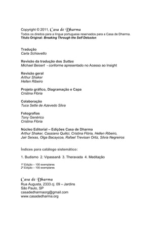 Copyright © 2011, Casa de Dharma
Todos os direitos para a língua portuguesa reservados para a Casa de Dharma.
Título Original: Breaking Through the Self Delusion
Tradução
Carla Schiavetto
Revisão da tradução dos Suttas
Michael Beisert - conforme apresentado no Acesso ao Insight
Revisão geral
Arthur Shaker
Hellen Ribeiro
Projeto gráfico, Diagramação e Capa
Cristina Flória
Colaboração
Tuca Sette de Azevedo Silva
Fotografias
Tony Genérico
Cristina Flória
Núcleo Editorial – Edições Casa de Dharma
Arthur Shaker, Cassiano Quilici, Cristina Flória, Hellen Ribeiro,
Jair Seixas, Olga Bacaycoa, Rafael Trevisan Ortiz, Silvia Negreiros
Índices para catálogo sistemático:
1. Budismo 2. Vipassanā 3. Theravada 4. Meditação
1ª.Edição – 100 exemplares
2ª.Edição – 100 exemplares
Casa de Dharma
Rua Augusta, 2333 cj. 09 – Jardins
São Paulo, SP
casadedharmaorg@gmail.com
www.casadedharma.org
 