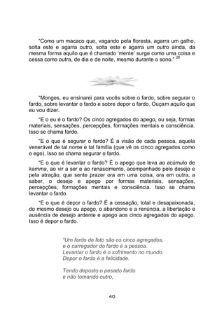 40
“Como um macaco que, vagando pela floresta, agarra um galho,
solta este e agarra outro, solta este e agarra um outro ainda, da
mesma forma aquilo que é chamado ‘mente’ surge como uma coisa e
cessa como outra, de dia e de noite, mesmo durante o sono.”
28
“Monges, eu ensinarei para vocês sobre o fardo, sobre segurar o
fardo, sobre levantar o fardo e sobre depor o fardo. Ouçam aquilo que
eu vou dizer.
“E o eu é o fardo? Os cinco agregados do apego, ou seja, formas
materiais, sensações, percepções, formações mentais e consciência.
Isso se chama fardo.
“E o que é segurar o fardo? É a visão de cada pessoa, aquela
venerável de tal nome e tal família (que vê os cinco agregados como
o ego). Isso se chama segurar o fardo.
“E o que é levantar o fardo? É o apego que leva ao acúmulo de
kamma, ao vir a ser e ao renascimento, acompanhado pelo desejo e
pela atração, que sente prazer ora em uma coisa, ora em outra, a
saber, o desejo e apego por formas materiais, sensações,
percepções, formações mentais e consciência. Isso se chama
levantar o fardo.
“E o que é depor o fardo? É a cessação, total e desapaixonada,
do mesmo desejo ou apego, o abandono e a renúncia, a libertação e
ausência de desejo ardente e apego aos cinco agregados do apego.
Isso é depor o fardo.
“Um fardo de fato são os cinco agregados,
e o carregador do fardo é a pessoa.
Levantar o fardo é o sofrimento no mundo.
Depor o fardo é a felicidade.
Tendo deposto o pesado fardo
e não tomando outro,
 