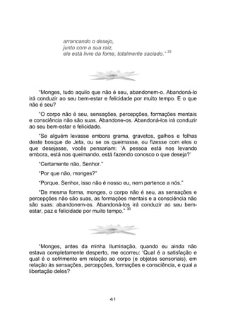 41
arrancando o desejo,
junto com a sua raiz,
ele está livre da fome, totalmente saciado.”
29
“Monges, tudo aquilo que não é seu, abandonem-o. Abandoná-lo
irá conduzir ao seu bem-estar e felicidade por muito tempo. E o que
não é seu?
“O corpo não é seu, sensações, percepções, formações mentais
e consciência não são suas. Abandone-os. Abandoná-los irá conduzir
ao seu bem-estar e felicidade.
“Se alguém levasse embora grama, gravetos, galhos e folhas
deste bosque de Jeta, ou se os queimasse, ou fizesse com eles o
que desejasse, vocês pensariam: ‘A pessoa está nos levando
embora, está nos queimando, está fazendo conosco o que deseja?’
“Certamente não, Senhor.”
“Por que não, monges?”
“Porque, Senhor, isso não é nosso eu, nem pertence a nós.”
“Da mesma forma, monges, o corpo não é seu, as sensações e
percepções não são suas, as formações mentais e a consciência não
são suas: abandonem-os. Abandoná-los irá conduzir ao seu bem-
estar, paz e felicidade por muito tempo.”
30
“Monges, antes da minha Iluminação, quando eu ainda não
estava completamente desperto, me ocorreu: ‘Qual é a satisfação e
qual é o sofrimento em relação ao corpo (e objetos sensoriais), em
relação às sensações, percepções, formações e consciência, e qual a
libertação deles?
 