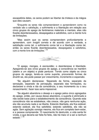 43
escapatória deles, os seres podem se libertar da tristeza e da mágoa
que eles causam.
“Enquanto os seres não compreenderem e apreenderem como na
verdade são a satisfação, o sofrimento e a libertação em relação aos
cinco grupos do apego de fenômenos materiais e mentais, eles não
ficarão desinteressados, desapegados e satisfeitos, com a mente livre
de limitações.
“Mas assim que os seres compreendem profundamente e
apreendem, com insight correto e de acordo com a verdade, a
satisfação como tal, o sofrimento como tal e a libertação como tal,
então os seres ficarão desinteressados, desapegados e satisfeitos,
com a mente livre de limitações.”
32
“O apego, monges, é escravidão; o desinteresse é liberdade.
Apegando-se aos cinco grupos do apego, a consciência se mantém
(adere a um objeto) e pode perdurar. Tendo como objeto os cinco
grupos do apego, tendo-os como suporte, procurando formas de
divertir-se, ela pode passar por crescimento, incremento e expansão.
“Se alguém declarasse: ‘Separado da forma, separado da
sensação, separado da percepção, separado das formações, eu
declararei a vinda e ida da consciência, o seu incremento ou o seu
renascimento’, fazer isso seria impossível.
“Se alguém abandona o desejo e o apego pelos cinco agregados
do apego, então, por causa desse abandono, o suporte é eliminado e
não existe base para o estabelecimento da consciência. Quando esta
consciência não se estabelece, não cresce, não gera nenhuma ação,
ela não acumula nada e se liberta. Estando libertada, ela fica estável;
estando estável, ela fica satisfeita; estando satisfeita, ela não se
agita. Sem agitação consigo mesma, ela fica em completo bem-estar,
e a pessoa compreende: ‘O nascimento foi destruído, a vida santa foi
vivida, o que deveria ser feito foi feito, não há mais vir a ser a nenhum
estado’.”
33
 
