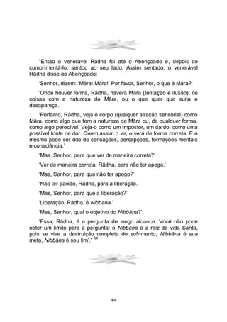44
“Então o venerável Rādha foi até o Abençoado e, depois de
cumprimentá-lo, sentou ao seu lado. Assim sentado, o venerável
Rādha disse ao Abençoado:
‘Senhor, dizem: ‘Māra! Māra!’ Por favor, Senhor, o que é Māra?’
‘Onde houver forma, Rādha, haverá Māra (tentação e ilusão), ou
coisas com a natureza de Māra, ou o que quer que surja e
desapareça.
‘Portanto, Rādha, veja o corpo (qualquer atração sensorial) como
Māra, como algo que tem a natureza de Māra ou, de qualquer forma,
como algo perecível. Veja-o como um impostor, um dardo, como uma
possível fonte de dor. Quem assim o vir, o verá de forma correta. E o
mesmo pode ser dito de sensações, percepções, formações mentais
e consciência.’
‘Mas, Senhor, para que ver de maneira correta?’
‘Ver de maneira correta, Rādha, para não ter apego.’
‘Mas, Senhor, para que não ter apego?’
‘Não ter paixão, Rādha, para a liberação.’
‘Mas, Senhor, para que a liberação?’
‘Liberação, Rādha, é Nibbāna.’
‘Mas, Senhor, qual o objetivo do Nibbāna?’
‘Essa, Rādha, é a pergunta de longo alcance. Você não pode
obter um limite para a pergunta: o Nibbāna é a raiz da vida Santa,
pois se vive a destruição completa do sofrimento; Nibbāna é sua
meta, Nibbāna é seu fim’.”
34
 