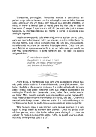 45
“Sensações, percepções, formações mentais e consciência só
podem surgir pelo contato em um dos seis órgãos dos sentidos. Isso só
pode acontecer em um corpo com órgãos dos sentidos intactos. O
corpo é inerte e imóvel sem a mente para lhe dar vida e fazê-lo
funcionar. O corpo é apenas um veículo por meio do qual a mente
funciona. A interdependência de mente e corpo é ilustrada pela
analogia seguinte:
“Assim como quando dois feixes de junco se apoiam um no outro,
cada um dando firmeza ao outro, se um cair, o outro cai também, da
mesma forma, nos cinco componentes de um ser, mentalidade-
materialidade ocorrem de maneira interdependente. Cada um dos
seus fatores se apoia mutuamente e, se um deles cair, por morte ou
por mau funcionamento, o outro também cai. Por isso, os sábios
antigos diziam:
‘O mental e o material
são gêmeos e um apoia o outro.
Quando um cessa, ambos cessam
pela intercondicionalidade’.”
35
Além disso, a mentalidade não tem uma capacidade eficaz. Ela
não pode existir sozinha. A mentalidade não come (fisicamente), não
bebe, não fala e não assume posturas. E a materialidade não tem um
poder eficaz, não pode funcionar com sua própria capacidade ou
motivação. Ela não tem desejo de comer, beber, falar, andar, sentar
ou deitar. Mas, quando apoiada pela mentalidade (como motivação),
essa materialidade ocorre (movimentos do corpo, fala etc.). Quando a
mentalidade deseja comer, beber ou andar, é a materialidade que na
verdade come, bebe ou anda. Isso está ilustrado no símile seguinte:
“Um homem cego e um homem sem pernas queriam ir a um
lugar. O cego disse ao homem sem pernas: ‘Olha, eu posso usar
minhas pernas, mas não tenho olhos para distinguir o claro do
escuro’. O homem sem pernas disse: ‘Olha, eu posso usar os olhos,
mas não tenho pernas para ir e vir’.
 