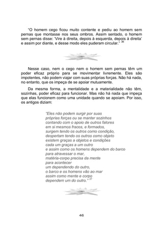 46
“O homem cego ficou muito contente e pediu ao homem sem
pernas que montasse nos seus ombros. Assim sentado, o homem
sem pernas disse: ‘Vire à direita, depois à esquerda, depois à direita’
e assim por diante, e desse modo eles puderam circular.”
36
Nesse caso, nem o cego nem o homem sem pernas têm um
poder eficaz próprio para se movimentar livremente. Eles são
impotentes, não podem viajar com suas próprias forças. Não há nada,
no entanto, que os impeça de se apoiar mutuamente.
Da mesma forma, a mentalidade e a materialidade não têm,
sozinhas, poder eficaz para funcionar. Mas não há nada que impeça
que elas funcionem como uma unidade quando se apoiam. Por isso,
os antigos diziam:
“Eles não podem surgir por suas
próprias forças ou se manter sozinhos
contando com o apoio de outros fatores
em si mesmos fracos, e formados,
surgem tendo os outros como condição,
despertam tendo os outros como objeto
existem graças a objetos e condições
cada um graças a um outro
e assim como os homens dependem do barco
para atravessar o mar,
matéria-corpo precisa da mente
para acontecer
um dependendo do outro,
o barco e os homens vão ao mar
assim como mente e corpo
dependem um do outro.”
37
 