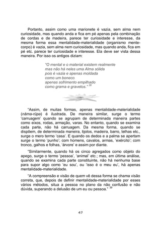 47
Portanto, assim como uma marionete é vazia, sem alma nem
curiosidade, mas quando anda e fica em pé apenas pela combinação
de cordas e de madeira, parece ter curiosidade e interesse, da
mesma forma essa mentalidade-materialidade (organismo mente-
corpo) é vazia, sem alma nem curiosidade, mas quando anda, fica em
pé etc. parece ter curiosidade e interesse. Ela deve ser vista dessa
maneira. Por isso os antigos diziam:
“O mental e o material existem realmente
mas não há neles uma Alma sólida
pois é vazia e apenas moldada
como um boneco
apenas sofrimento empilhado
como grama e gravetos.”
38
“Assim, de muitas formas, apenas mentalidade-materialidade
(nāma-rūpa) é ilustrada. De maneira similar, surge o termo
‘carruagem’ quando se agrupam de determinada maneira partes
como eixos, rodas, armação, varas. No entanto, quando se examina
cada parte, não há carruagem. Da mesma forma, quando se
dispõem, de determinada maneira, tijolos, madeira, barro, telhas etc.,
surge o mero termo ‘casa’. E quando os dedos e a palma se apertam
surge o termo ‘punho’; com homens, cavalos, armas, ‘exército’; com
tronco, galhos e folhas, ‘árvore’ e assim por diante.
“Similarmente, quando há os cinco agregados como objeto do
apego, surge o termo ‘pessoa’, ‘animal’ etc.; mas, em última análise,
quando se examina cada parte constituinte, não há nenhuma base
para supor algo como ‘eu sou’, ou ‘isso é o meu eu’, há apenas
mentalidade-materialidade.
“A compreensão e visão de quem vê dessa forma se chama visão
correta, que, depois de definir mentalidade-materialidade por esses
vários métodos, situa a pessoa no plano da não confusão e não
dúvida, superando a delusão de um eu ou pessoa.”
39
 