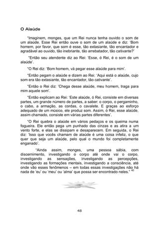 48
O Alaúde
“Imaginem, monges, que um Rei nunca tenha ouvido o som de
um alaúde. Esse Rei então ouve o som de um alaúde e diz: ‘Bom
homem, por favor, que som é esse, tão extasiante, tão encantador e
agradável ao ouvido, tão inebriante, tão arrebatador, tão cativante?’
“Então seu atendente diz ao Rei: ‘Esse, ó Rei, é o som de um
alaúde’.
“O Rei diz: ‘Bom homem, vá pegar esse alaúde para mim’.
“Então pegam o alaúde e dizem ao Rei: ‘Aqui está o alaúde, cujo
som era tão extasiante, tão encantador, tão cativante’.
“Então o Rei diz: ‘Chega desse alaúde, meu homem, traga para
mim aquele som’.
“Então explicam ao Rei: ‘Este alaúde, ó Rei, consiste em diversas
partes, um grande número de partes, a saber: o corpo, o pergaminho,
o cabo, a armação, as cordas, o cavalete. E graças ao esforço
adequado de um músico, ele produz som. Assim, ó Rei, esse alaúde,
assim chamado, consiste em várias partes diferentes’.
“O Rei quebra o alaúde em vários pedaços e os queima numa
fogueira. Ele então pega um punhado das cinzas e as atira a um
vento forte, e elas se dissipam e desaparecem. Em seguida, o Rei
diz: ‘Isso que vocês chamam de alaúde é uma coisa infeliz, o que
quer que seja um alaúde, pelo qual o mundo foi completamente
enganado’.
“Ainda assim, monges, uma pessoa sábia, com
discernimento, investigando o corpo até onde vai o corpo,
investigando as sensações, investigando as percepções,
investigando as formações mentais, investigando a consciência, até
onde vão esses fenômenos – em todas essas investigações não há
nada de ‘eu’ ou ‘meu’ ou ‘alma’ que possa ser encontrado neles.”
40
 