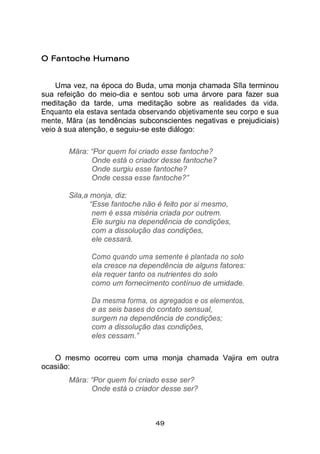 49
O Fantoche Humano
Uma vez, na época do Buda, uma monja chamada Sīla terminou
sua refeição do meio-dia e sentou sob uma árvore para fazer sua
meditação da tarde, uma meditação sobre as realidades da vida.
Enquanto ela estava sentada observando objetivamente seu corpo e sua
mente, Māra (as tendências subconscientes negativas e prejudiciais)
veio à sua atenção, e seguiu-se este diálogo:
Māra: “Por quem foi criado esse fantoche?
Onde está o criador desse fantoche?
Onde surgiu esse fantoche?
Onde cessa esse fantoche?”
Sila,a monja, diz:
“Esse fantoche não é feito por si mesmo,
nem é essa miséria criada por outrem.
Ele surgiu na dependência de condições,
com a dissolução das condições,
ele cessará.
Como quando uma semente é plantada no solo
ela cresce na dependência de alguns fatores:
ela requer tanto os nutrientes do solo
como um fornecimento contínuo de umidade.
Da mesma forma, os agregados e os elementos,
e as seis bases do contato sensual,
surgem na dependência de condições;
com a dissolução das condições,
eles cessam.”
O mesmo ocorreu com uma monja chamada Vajira em outra
ocasião:
Māra: “Por quem foi criado esse ser?
Onde está o criador desse ser?
 