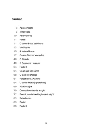 5
SUMÁRIO
6 Apresentação
8 Introdução
10 Abreviações
11 Parte I
11 O que o Buda descobriu
13 Meditação
15 A Nobre Busca
17 Quatro Nobres Verdades
48 O Alaúde
49 O Fantoche Humano
54 Parte II
54 Cognição Sensorial
58 O Ego e o Desejo
61 Palestra do Dhamma
64 O que é Moha (Ignorância)
69 Nāma / rūpa
70 Conhecimentos de Insight
77 Exercícios de Meditação de Insight
83 Referências
83 Parte I
85 Parte II
 