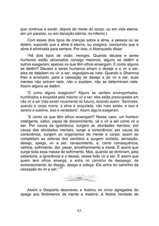 51
que continua a existir, depois da morte do corpo, ou em vida eterna,
em um paraíso, ou em danação eterna, no inferno.)
Com esses dois tipos de crenças sobre a alma, a pessoa ou se
detém, supondo que a alma é eterna, ou exagera, concluindo que a
alma é eliminada para sempre. Por isso, o Abençoado disse:
“Há dois tipos de visão, monges. Quando deuses e seres
humanos estão obcecados consigo mesmos, alguns se detêm e
outros exageram; apenas os que têm olhos enxergam. E como alguns
se detêm? Deuses e seres humanos amam o desejo e o vir a ser,
eles se deleitam no vir a ser, regozijam-se nele. Quando o Dhamma
lhes é ensinado, para a cessação do desejo e do vir a ser, suas
mentes não entram nele, não o aceitam, não se determinam nele.
Assim alguns se detêm.
“E como alguns exageram? Alguns se sentem envergonhados,
humilhados e enojados pelo mesmo vir a ser; eles estão preocupados em
não vir a ser (não existir novamente no futuro), dizendo assim: ‘Senhores,
quando o corpo morre, a alma é aniquilada, não mais existe, e isso é
sereno e sublime, isso é verdadeiro’. Assim alguns exageram.
“E como os que têm olhos enxergam? Nesse caso, um homem
inteligente, sábio, capaz de discernimento, vê o vir a ser como vir a
ser. Por causa da ignorância, surgem as atividades mentais; por
causa das atividades mentais, surge a consciência; por causa da
consciência, surgem os organismos de mente e corpo; assim se
completam as esferas dos sentidos e surgem contato, sensação,
desejo, apego, vir a ser, renascimento, e, como consequência,
velhice, sofrimento, dor, pesar, envelhecimento e morte. É assim que
surge toda essa massa de sofrimento. Mas, quando se eliminam, pela
sabedoria, a ignorância e o desejo, cessa todo vir a ser. É assim que
quem tem olhos enxerga, e entra no caminho de desapego, de
esmorecimento do desejo, apego e cobiça. Ele entra no caminho da
cessação do vir a ser.”
42
Assim o Desperto descreveu e ilustrou os cinco agregados do
apego aos fenômenos de mente e matéria. A Nobre Verdade de
 