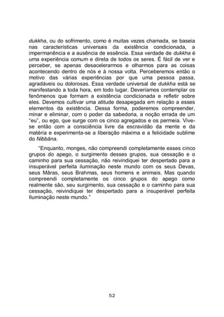 52
dukkha, ou do sofrimento, como é muitas vezes chamada, se baseia
nas características universais da existência condicionada, a
impermanência e a ausência de essência. Essa verdade de dukkha é
uma experiência comum e direta de todos os seres. É fácil de ver e
perceber, se apenas desacelerarmos e olharmos para as coisas
acontecendo dentro de nós e à nossa volta. Perceberemos então o
motivo das várias experiências por que uma pessoa passa,
agradáveis ou dolorosas. Essa verdade universal de dukkha está se
manifestando a toda hora, em todo lugar. Deveríamos contemplar os
fenômenos que formam a existência condicionada e refletir sobre
eles. Devemos cultivar uma atitude desapegada em relação a esses
elementos da existência. Dessa forma, poderemos compreender,
minar e eliminar, com o poder da sabedoria, a noção errada de um
“eu”, ou ego, que surge com os cinco agregados e os permeia. Vive-
se então com a consciência livre da escravidão da mente e da
matéria e experimenta-se a liberação máxima e a felicidade sublime
do Nibbāna.
“Enquanto, monges, não compreendi completamente esses cinco
grupos do apego, o surgimento desses grupos, sua cessação e o
caminho para sua cessação, não reivindiquei ter despertado para a
insuperável perfeita iluminação neste mundo com os seus Devas,
seus Māras, seus Brahmas, seus homens e animais. Mas quando
compreendi completamente os cinco grupos do apego como
realmente são, seu surgimento, sua cessação e o caminho para sua
cessação, reivindiquei ter despertado para a insuperável perfeita
Iluminação neste mundo.”
 