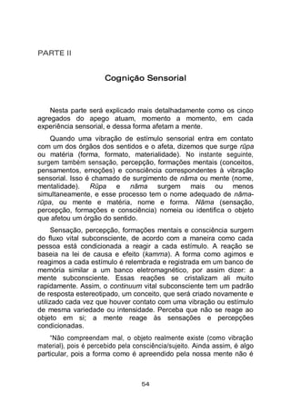 54
PARTE II
Cognição Sensorial
Nesta parte será explicado mais detalhadamente como os cinco
agregados do apego atuam, momento a momento, em cada
experiência sensorial, e dessa forma afetam a mente.
Quando uma vibração de estímulo sensorial entra em contato
com um dos órgãos dos sentidos e o afeta, dizemos que surge rūpa
ou matéria (forma, formato, materialidade). No instante seguinte,
surgem também sensação, percepção, formações mentais (conceitos,
pensamentos, emoções) e consciência correspondentes à vibração
sensorial. Isso é chamado de surgimento de nāma ou mente (nome,
mentalidade). Rūpa e nāma surgem mais ou menos
simultaneamente, e esse processo tem o nome adequado de nāma-
rūpa, ou mente e matéria, nome e forma. Nāma (sensação,
percepção, formações e consciência) nomeia ou identifica o objeto
que afetou um órgão do sentido.
Sensação, percepção, formações mentais e consciência surgem
do fluxo vital subconsciente, de acordo com a maneira como cada
pessoa está condicionada a reagir a cada estímulo. A reação se
baseia na lei de causa e efeito (kamma). A forma como agimos e
reagimos a cada estímulo é relembrada e registrada em um banco de
memória similar a um banco eletromagnético, por assim dizer: a
mente subconsciente. Essas reações se cristalizam ali muito
rapidamente. Assim, o continuum vital subconsciente tem um padrão
de resposta estereotipado, um conceito, que será criado novamente e
utilizado cada vez que houver contato com uma vibração ou estímulo
de mesma variedade ou intensidade. Perceba que não se reage ao
objeto em si; a mente reage às sensações e percepções
condicionadas.
“Não compreendam mal, o objeto realmente existe (como vibração
material), pois é percebido pela consciência/sujeito. Ainda assim, é algo
particular, pois a forma como é apreendido pela nossa mente não é
 