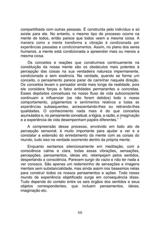 55
compartilhada com outras pessoas. É construída pelo indivíduo e só
existe para ele. No entanto, o mesmo tipo de processo ocorre na
mente de todos, então parece que todos veem a mesma coisa. A
maneira como a mente transforma a vibração é condicionada por
experiências passadas e condicionamentos. Assim, no plano dos seres
humanos, a mente está condicionada a apreender mais ou menos a
mesma coisa.
Os conceitos e reações que construímos continuamente na
constituição da nossa mente são os obstáculos mais potentes à
percepção das coisas na sua verdadeira natureza impermanente,
condicionada e sem essência. Na verdade, quando se forma um
conceito, o pensamento parece parar de caminhar naquela direção.
Os conceitos levam o pensador ainda mais longe da realidade, pois
ele considera forças e fatos entidades permanentes e concretas.
Esses depósitos conceituais no nosso fluxo de vida subconsciente
continuam a influenciar (se não forem detidos) todo o nosso
comportamento, julgamentos e sentimentos relativos a todas as
experiências subsequentes, acrescentando-lhes ou retirando-lhes
qualidades. O conhecimento nada mais é do que conceitos
acumulados e, no pensamento conceitual, a lógica, a razão, a imaginação
e a experiência de vida desempenham papéis diferentes.”
1
A compreensão desse processo, envolvido em todo ato de
percepção sensorial, é muito importante para ajudar a ver e a
constatar a extensão do enredamento da mente com as coisas do
mundo, tudo isso na verdade ocorrendo dentro da própria mente.
Enquanto sentamos silenciosamente em meditação, com a
consciência calma e clara, todas essas vibrações, sensações,
percepções, pensamentos, ideias etc. relampejam pelos sentidos,
despertando a consciência. Parecem surgir do vazio e não ter nada a
ver conosco. São apenas um redemoinho de sensações e imagens
mentais sem substancialidade, mas ainda assim nos baseamos nelas
para construir todos os nossos pensamentos e ações. Todo nosso
mundo de experiência objetificado surge em consequência disso.
Tudo depende do contato entre os seis órgãos dos sentidos e seus
objetos correspondentes, que incluem pensamentos, ideias,
imaginação etc.
 