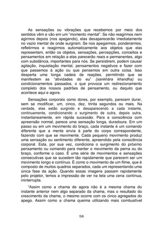 56
As sensações ou vibrações que recebemos por meio dos
sentidos vêm e vão em um “momento mental”. Se não reagirmos nem
agirmos depois (nos apegando), elas desaparecerão imediatamente
no vazio mental de onde surgiram. Se nos apegarmos, ponderarmos,
refletirmos e reagirmos automaticamente aos objetos que elas
representam, então os objetos, sensações, percepções, conceitos e
pensamentos em relação a elas parecerão reais e permanentes, algo
com substância, importantes para nós. Se persistirem, podem causar
agitação, inquietação mental, pensamentos negativos e fazer com
que passemos à ação ou que pensemos em outra coisa. Isso
desperta uma longa cadeia de reações, permitindo que se
manifestem as “atividades do eu” (sankhāra khandha) ou
condicionamentos passados, o que provoca um redirecionamento
completo dos nossos padrões de pensamento, ou daquilo que
acontece aqui e agora.
Sensações corporais como dores, por exemplo, parecem durar,
sem se modificar, um, cinco, dez, trinta segundos ou mais. Na
verdade, elas estão surgindo e desaparecendo a cada instante,
continuamente, condicionando o surgimento de outra, depois outra,
instantaneamente, em rápida sucessão. Para a consciência com
apreensão normal, parece uma sensação longa, duradoura. Em um
passo ou em um movimento do braço, cada instante é um comando
diferente que a mente envia à parte do corpo correspondente,
fazendo com que se movimente. Cada pequeno movimento produz
uma sensação ou sentimento diferente, apreendido pela consciência
corporal. Esta, por sua vez, condiciona o surgimento do próximo
pensamento ou comando para manter o movimento da perna ou do
braço, conforme o caso. É uma série de movimentos e sensações
consecutivas que se sucedem tão rapidamente que parecem ser um
movimento longo e contínuo. É como o movimento de um filme, que é
composto de muitos quadros separados, cada um representando uma
única fase da ação. Quando essas imagens passam rapidamente
pelo projetor, temos a impressão de ver na tela uma cena contínua,
ininterrupta.
“Assim como a chama de agora não é a mesma chama do
instante anterior nem algo separado da chama, mas o resultado do
crescimento da chama, o mesmo ocorre com os cinco agregados do
apego. Assim como a chama queima utilizando mais combustível
 