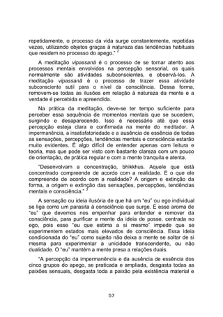 57
repetidamente, o processo da vida surge constantemente, repetidas
vezes, utilizando objetos graças à natureza das tendências habituais
que residem no processo do apego.”
2
A meditação vipassanā é o processo de se tornar atento aos
processos mentais envolvidos na percepção sensorial, os quais
normalmente são atividades subconscientes, e observá-los. A
meditação vipassanā é o processo de trazer essa atividade
subconsciente sutil para o nível da consciência. Dessa forma,
removem-se todas as ilusões em relação à natureza da mente e a
verdade é percebida e apreendida.
Na prática da meditação, deve-se ter tempo suficiente para
perceber essa sequência de momentos mentais que se sucedem,
surgindo e desaparecendo. Isso é necessário até que essa
percepção esteja clara e confirmada na mente do meditador. A
impermanência, a insatisfatoriedade e a ausência de essência de todas
as sensações, percepções, tendências mentais e consciência estarão
muito evidentes. É algo difícil de entender apenas com leitura e
teoria, mas que pode ser visto com bastante clareza com um pouco
de orientação, de prática regular e com a mente tranquila e atenta.
“Desenvolvam a concentração, bhikkhus. Aquele que está
concentrado compreende de acordo com a realidade. E o que ele
compreende de acordo com a realidade? A origem e extinção da
forma, a origem e extinção das sensações, percepções, tendências
mentais e consciência.”
3
A sensação ou ideia ilusória de que há um “eu” ou ego individual
se liga como um parasita à consciência que surge. É esse aroma de
“eu” que devemos nos empenhar para entender e remover da
consciência, para purificar a mente da ideia de posse, centrada no
ego, pois esse “eu que estima a si mesmo” impede que se
experimentem estados mais elevados de consciência. Essa ideia
condicionada do “eu” como sujeito não deixa a mente se soltar de si
mesma para experimentar a unicidade transcendente, ou não
dualidade. O “eu” mantém a mente presa a relações duais.
“A percepção da impermanência e da ausência de essência dos
cinco grupos do apego, se praticada e ampliada, desgasta todas as
paixões sensuais, desgasta toda a paixão pela existência material e
 