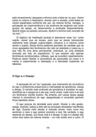 58
pelo renascimento, desgasta e elimina toda a ideia de ‘eu sou’. Assim
como no outono o fazendeiro, arando com a enxada, corta todas as
raízes espalhadas conforme ele ara, da mesma forma, monges, a
percepção da impermanência e da ausência de essência nos cinco
grupos do apego, se desenvolvida e praticada frequentemente,
destrói todas as paixões sensuais, destrói e elimina todo conceito de
‘eu sou’.”
4
O objetivo da meditação budista é abandonar esse “eu” como
sujeito, deixar que se esvaia, para que se possa transcender
realmente toda relação sujeito-objeto, inclusive a si mesmo como
sendo o sujeito. Dessa forma podemos perceber de verdade que os
cinco agregados dos fenômenos não são na realidade o nosso eu, e
que não há uma alma permanente, individual, ou uma entidade
concreta por trás da experiência. O que existem são apenas
fenômenos condicionados, reflexos, que se sucedem repetidamente.
Pode-se assim libertar a consciência da escravidão ao corpo e à
mente e experimentar a libertação e a felicidade supremas do
Nibbāna.
O Ego e o Desejo
A sensação de um “eu” separado, que chamamos de consciência
do ego, é diretamente proporcional à intensidade da ignorância, cobiça
e desejo. O sentido mais profundo da ignorância é acreditar no ego,
identificar-se e apegar-se a ele que, como vimos, nada mais é do que
um fenômeno mental ilusório. No entanto, por causa desse apego
intenso à consciência do ego, apego/desejo e raiva/ódio ganham
força repetidas vezes.
O ego precisa de atividade para existir. Gostar e não gostar,
apego, aversão, cobiça e ódio são as principais atividades manifestas
do ego. Quanto mais desejo e aversão temos, mais vivos nos
sentimos e mais o ego parece concreto e real. Na verdade, o ego
depende do desejo, sua força vital é o desejo. O ego e o desejo são
como dois lados da mesma moeda – um não existe sem o outro. O
 
