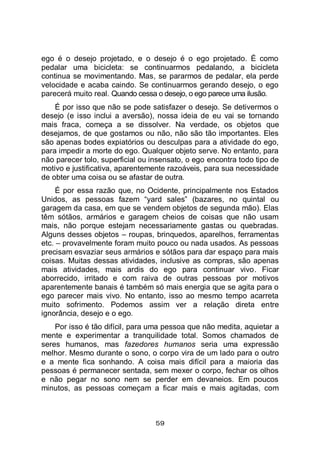 59
ego é o desejo projetado, e o desejo é o ego projetado. É como
pedalar uma bicicleta: se continuarmos pedalando, a bicicleta
continua se movimentando. Mas, se pararmos de pedalar, ela perde
velocidade e acaba caindo. Se continuarmos gerando desejo, o ego
parecerá muito real. Quando cessa o desejo, o ego parece uma ilusão.
É por isso que não se pode satisfazer o desejo. Se detivermos o
desejo (e isso inclui a aversão), nossa ideia de eu vai se tornando
mais fraca, começa a se dissolver. Na verdade, os objetos que
desejamos, de que gostamos ou não, não são tão importantes. Eles
são apenas bodes expiatórios ou desculpas para a atividade do ego,
para impedir a morte do ego. Qualquer objeto serve. No entanto, para
não parecer tolo, superficial ou insensato, o ego encontra todo tipo de
motivo e justificativa, aparentemente razoáveis, para sua necessidade
de obter uma coisa ou se afastar de outra.
É por essa razão que, no Ocidente, principalmente nos Estados
Unidos, as pessoas fazem “yard sales” (bazares, no quintal ou
garagem da casa, em que se vendem objetos de segunda mão). Elas
têm sótãos, armários e garagem cheios de coisas que não usam
mais, não porque estejam necessariamente gastas ou quebradas.
Alguns desses objetos – roupas, brinquedos, aparelhos, ferramentas
etc. – provavelmente foram muito pouco ou nada usados. As pessoas
precisam esvaziar seus armários e sótãos para dar espaço para mais
coisas. Muitas dessas atividades, inclusive as compras, são apenas
mais atividades, mais ardis do ego para continuar vivo. Ficar
aborrecido, irritado e com raiva de outras pessoas por motivos
aparentemente banais é também só mais energia que se agita para o
ego parecer mais vivo. No entanto, isso ao mesmo tempo acarreta
muito sofrimento. Podemos assim ver a relação direta entre
ignorância, desejo e o ego.
Por isso é tão difícil, para uma pessoa que não medita, aquietar a
mente e experimentar a tranquilidade total. Somos chamados de
seres humanos, mas fazedores humanos seria uma expressão
melhor. Mesmo durante o sono, o corpo vira de um lado para o outro
e a mente fica sonhando. A coisa mais difícil para a maioria das
pessoas é permanecer sentada, sem mexer o corpo, fechar os olhos
e não pegar no sono nem se perder em devaneios. Em poucos
minutos, as pessoas começam a ficar mais e mais agitadas, com
 