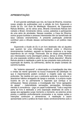 6
APRESENTAÇÃO
É com grande satisfação que nós, da Casa de Dharma, iniciamos
nosso projeto de publicações com a edição do livro Superando a
IIusão do Eu: Um Guia de Meditação Vipassanā, de Yogavacara
Rahula Bhikkhu. Já há vários anos, Bhante (Venerável) Rahula tem
visitado o Brasil, ministrando retiros, cursos, palestras e participando
de uma série de atividades. Nessas ocasiões, a Casa de Dharma,
outros grupos budistas e pessoas interessadas têm se beneficiado de
seus valiosos ensinamentos. A presente publicação pretende
contribuir para a difusão desses conhecimentos a um público mais
amplo.
Superando a IIusão do Eu é um livro destinado não só àqueles
que querem ter uma informação confiável sobre o Dhamma
(ensinamentos budistas), apoiada na literatura canônica e na larga
experiência de um monge Theravada. Ele se dirige principalmente
aos interessados numa abordagem prática, densa e direta. Partindo
de uma exposição sintética sobre “o que o Buda descobriu”, Bhante
Rahula aborda a meditação a partir do seu propósito mais profundo (a
superação de dukkha, ou sofrimento), dentro do amplo contexto do
caminho budista.
No “sistema vipassanā”, a observação e a investigação das idas
e vindas da mente ignorante na busca incessante de satisfação no
que é impermanente podem conduzir a insights cada vez mais
profundos. Na medida em que o praticante aprende a reconhecer e
abandonar hábitos arraigados de apego e aversão, é a própria noção
ilusória de um eu permanente e separado que começa a se
enfraquecer. Nesse processo, a investigação dos “cinco agregados
do apego” – materialidade, sensações, percepções, formações
mentais e consciência – joga um papel fundamental. Toda a segunda
parte do livro é dedicada a uma exposição detalhada de como o
apego aos agregados surge momento a momento, se estamos ainda
presos a padrões profundamente enraizados e se nossas ações e
intenções continuam a alimentá-los. A meditação é assim
apresentada como a prática de trazer esses condicionamentos sutis à
 