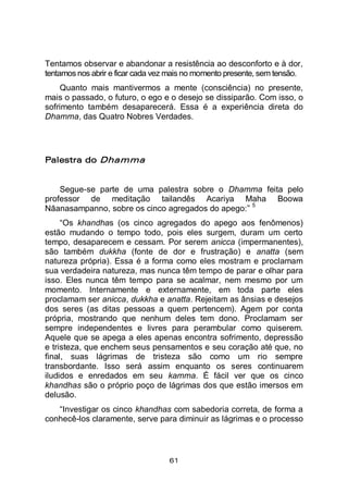 61
Tentamos observar e abandonar a resistência ao desconforto e à dor,
tentamos nos abrir e ficar cada vez mais no momento presente, sem tensão.
Quanto mais mantivermos a mente (consciência) no presente,
mais o passado, o futuro, o ego e o desejo se dissiparão. Com isso, o
sofrimento também desaparecerá. Essa é a experiência direta do
Dhamma, das Quatro Nobres Verdades.
Palestra do Dhamma
Segue-se parte de uma palestra sobre o Dhamma feita pelo
professor de meditação tailandês Acariya Maha Boowa
Nāanasampanno, sobre os cinco agregados do apego:”
5
“Os khandhas (os cinco agregados do apego aos fenômenos)
estão mudando o tempo todo, pois eles surgem, duram um certo
tempo, desaparecem e cessam. Por serem anicca (impermanentes),
são também dukkha (fonte de dor e frustração) e anatta (sem
natureza própria). Essa é a forma como eles mostram e proclamam
sua verdadeira natureza, mas nunca têm tempo de parar e olhar para
isso. Eles nunca têm tempo para se acalmar, nem mesmo por um
momento. Internamente e externamente, em toda parte eles
proclamam ser anicca, dukkha e anatta. Rejeitam as ânsias e desejos
dos seres (as ditas pessoas a quem pertencem). Agem por conta
própria, mostrando que nenhum deles tem dono. Proclamam ser
sempre independentes e livres para perambular como quiserem.
Aquele que se apega a eles apenas encontra sofrimento, depressão
e tristeza, que enchem seus pensamentos e seu coração até que, no
final, suas lágrimas de tristeza são como um rio sempre
transbordante. Isso será assim enquanto os seres continuarem
iludidos e enredados em seu kamma. É fácil ver que os cinco
khandhas são o próprio poço de lágrimas dos que estão imersos em
delusão.
“Investigar os cinco khandhas com sabedoria correta, de forma a
conhecê-los claramente, serve para diminuir as lágrimas e o processo
 