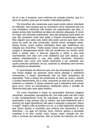 62
de vir a ser e renascer, para cortá-los do coração (mente), que é o
dono de dukkha, para que se receba a felicidade perfeita.
“Os khandhas são venenosos para quem ainda estiver afundado
em delusão, mas aqueles que os conhecem como realmente são (na
sua verdadeira natureza) não podem ser prejudicados por eles, e
podem ainda obter beneficiar-se deles de maneira adequada. É como
um lugar com arbustos espinhosos: eles são perigosos para todos os
que não souberem onde eles estão e ficarem emaranhados neles.
Mas alguém que sabe tudo sobre eles pode usá-los para fazer uma
cerca ao redor de uma construção, tirando assim vantagem deles.
Dessa forma, quem pratica meditação deve agir habilmente em
relação aos khandhas. Todas essas coisas (essa massa quíntupla)
surgem e desaparecem tendo citta (as tendências da mente) como
base o tempo todo, e deve-se segui-las e saber o que está
acontecendo com elas com uma sabedoria que tudo abarca, que
saberá imediatamente o que elas estão tramando. Devemos
considerar isso como uma tarefa importante a ser realizada nas
quatro posturas (sentados, em pé, andando ou deitados) sem sermos
descuidados ou desatentos.
“O aprendizado de Dhamma que vem dos khandhas (de observá-
los) nesse estágio vai aparecer como plena atenção e sabedoria
incessantes, e nesse aprendizado não vai faltar eloquência de
expressão. Todo o tempo ele proclamará os fatos de anicca, dukkha
e anatta interiormente, dia e noite, enquanto se está em pé, sentado,
andando ou deitado. É nesse momento que a sabedoria está pronta
para ouvir, como se estivéssemos meditando sobre o sermão do
Dhamma feito pelo mais sábio bhikkhu.
“Os cinco khandhas e todos os paramattha dhamma (objetos
sensoriais, sensações, percepções etc.) em toda parte não têm culpa
e são completamente livres de impurezas ou maldade, mas são
associados a elas porque citta (a mente), que está totalmente sob o
domínio de avijjā (ignorância) não sabe a resposta à pergunta ‘Quem
é avijjā?’ Avijjā e citta se fundem em um, e é citta totalmente deludida
que forma gostos e aversões que enterra nos elementos e nos
khandhas – ou seja, em formas, sons, cheiros, gostos e sensação
corpórea, e no olho, ouvido, nariz, língua, corpo, coração etc, por
todo o universo dos elementos. São as coisas da natureza (os cinco
 