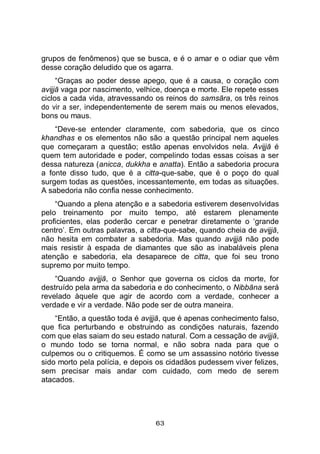 63
grupos de fenômenos) que se busca, e é o amar e o odiar que vêm
desse coração deludido que os agarra.
“Graças ao poder desse apego, que é a causa, o coração com
avijjā vaga por nascimento, velhice, doença e morte. Ele repete esses
ciclos a cada vida, atravessando os reinos do samsāra, os três reinos
do vir a ser, independentemente de serem mais ou menos elevados,
bons ou maus.
“Deve-se entender claramente, com sabedoria, que os cinco
khandhas e os elementos não são a questão principal nem aqueles
que começaram a questão; estão apenas envolvidos nela. Avijjā é
quem tem autoridade e poder, compelindo todas essas coisas a ser
dessa natureza (anicca, dukkha e anatta). Então a sabedoria procura
a fonte disso tudo, que é a citta-que-sabe, que é o poço do qual
surgem todas as questões, incessantemente, em todas as situações.
A sabedoria não confia nesse conhecimento.
“Quando a plena atenção e a sabedoria estiverem desenvolvidas
pelo treinamento por muito tempo, até estarem plenamente
proficientes, elas poderão cercar e penetrar diretamente o ‘grande
centro’. Em outras palavras, a citta-que-sabe, quando cheia de avijjā,
não hesita em combater a sabedoria. Mas quando avijjā não pode
mais resistir à espada de diamantes que são as inabaláveis plena
atenção e sabedoria, ela desaparece de citta, que foi seu trono
supremo por muito tempo.
“Quando avijjā, o Senhor que governa os ciclos da morte, for
destruído pela arma da sabedoria e do conhecimento, o Nibbāna será
revelado àquele que agir de acordo com a verdade, conhecer a
verdade e vir a verdade. Não pode ser de outra maneira.
“Então, a questão toda é avijjā, que é apenas conhecimento falso,
que fica perturbando e obstruindo as condições naturais, fazendo
com que elas saiam do seu estado natural. Com a cessação de avijjā,
o mundo todo se torna normal, e não sobra nada para que o
culpemos ou o critiquemos. É como se um assassino notório tivesse
sido morto pela polícia, e depois os cidadãos pudessem viver felizes,
sem precisar mais andar com cuidado, com medo de serem
atacados.
 
