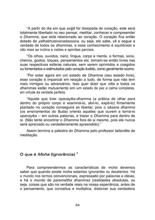 64
“A partir do dia em que avijjā for dissipada do coração, este será
totalmente libertado no seu pensar, meditar, conhecer e compreender
o Dhamma, que está relacionado ao coração. O coração fica então
dotado de yathabhutananadassana, ou seja, ele sabe, vê e segue a
verdade de todos os dhammas, e esse conhecimento é equilibrado e
não mais se inclina a visões e opiniões parciais.
“Os olhos, ouvidos, nariz, língua, corpo e mente, e formas, sons,
cheiros, gostos, toques, pensamentos etc. tornam-se então livres nas
suas respectivas esferas naturais, sem serem oprimidos e coagidos
ou fomentados e estimulados pelo coração iludido, como geralmente ocorre.
“Por estar agora em um estado de Dhamma (seu estado livre),
esse coração é imparcial em relação a tudo, de forma que não tem
mais inimigos ou adversários. Isso quer dizer que citta e todos os
dhammas estão mutuamente em um estado de paz e calma completas,
em virtude da verdade perfeita.
“Aquele que tiver opanayika-dhamma (a prática de olhar para
dentro do próprio corpo e examiná-lo, abri-lo, expô-lo) firmemente
plantado no coração conseguirá se libertar, pois o sāsana dhamma
(os ensinamentos do Buda) orienta aqueles que ouvem a torná-lo
opanayika – em outras palavras, a trazer o Dhamma para dentro de
si. (Não tente encontrar o Dhamma fora de si mesmo, pois ele nunca
será apreciado ou verdadeiramente apreendido).”
Assim termina a palestra do Dhamma pelo professor tailandês de
meditação.
O que é Moha (Ignorância)
6
Para compreendermos as características de moha devemos
saber que quando existe moha estamos ignorantes ou desatentos. Há
o mundo nos termos convencionais, expressado por palavras e ideias,
e há o mundo de paramattha dhammas (realidades absolutas, ou
seja, coisas que são na verdade reais na nossa experiência, antes de
o pensamento, que conceitua e multiplica, distorcer sua verdadeira
 