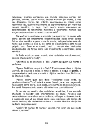 65
natureza). Quando pensamos em mundo podemos pensar em
pessoas, animais, casas, carros, árvores e assim por diante, e lhes
dar diferentes nomes. No entanto, conhecemos as coisas como
realmente são, quando inicialmente as experimentamos por meio dos
nossos sentidos, ou seja, como sendo meros elementos ou
características de fenômenos materiais e fenômenos mentais que
surgem e desaparecem no nosso corpo e mente?
Os fenômenos materiais e mentais que aparecem na nossa vida
diária podem ser diretamente experimentados pelas cinco portas
físicas dos sentidos e pela porta da mente, independentemente do
nome que dermos a eles ou de como os organizarmos para nosso
próprio uso. Esse é o mundo real, o mundo das realidades
condicionadas da forma como são inicialmente encontradas pelos
sentidos.
O Buda explicou esse “mundo das realidades condicionadas”,
que ele chamou de “o Todo”:
“Bhikkhus, eu os ensinarei o Todo. Ouçam, apliquem sua mente e
eu falarei.
“Agora, Bhikkhus, o que é o Todo? É apenas os olhos e objetos
visíveis, os ouvidos e sons, o nariz e odores, a língua e gostos, o
corpo e objetos de toque, a mente e objetos mentais. Isso, Bhikkhus,
se chama o Todo.
“Agora, quem quer que diga: ‘Rejeitando esse Todo, eu
proclamarei outro Todo’ estará apenas falando, e ao ser perguntado
não saberá como agir e, além disso, a vergonha se abaterá sobre ele.
Por quê? Porque fazê-lo estaria além das suas possibilidades.”
7
O mundo, no sentido das realidades absolutas, é na verdade
chamado “o Mundo” nos ensinamentos do Buda. Aqueles que
desenvolverem os ensinamentos do Buda, o Desperto, desenvolverão
a sabedoria que vê as coisas como elas realmente são (antes da
mente intervir); ele realmente conhece o mundo. Um dos discípulos
de Buda perguntou a ele:
“Dizem: ‘O mundo! O mundo!’ Senhor. Por favor, de que modo
dizem ‘o mundo’?”
 