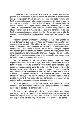 67
Quando um objeto visível (rūpa) aparece, também há o ato de ver
(nāma) que experiencia o objeto visível, do contrário o objeto visível
não pode aparecer. O ato de ver é apenas uma ação reflexa, um
fenômeno condicionado, não é uma pessoa que vê, não é um eu, e
só pode experienciar o objeto visível. O mesmo é verdade para os
outros sentidos. Um objeto visível deve ser percebido e também
“visto”, e a experiência de um objeto visível deve ser percebida. Um
objeto visível não é a mesma coisa que a experiência dele; são
fenômenos condicionados diferentes. Se não se conhecer o ato de
ver como ele realmente é, certamente tomaremos o “ato de ver” como
eu.
Podemos pensar que tocamos um objeto visível, mas quando há
o “ato de tocar”, o que aparece? Pode ser firmeza, maciez, calor, frio,
movimento ou pressão. Um objeto visível, aquele que aparece por
meio da porta dos olhos, não pode ser tocado, pode apenas ser visto.
Quando um objeto visível é tocado, ele se torna um objeto tangível
que aparece por intermédio da porta do sentido do corpo, sendo essa
uma experiência completamente diferente daquela de um objeto
visível. Ver e tocar não podem ocorrer ao mesmo tempo; ocorrem um
de cada vez, em momentos diferentes.
São os elementos da mente que podem ligar as duas
experiências e relacioná-las a algo, mas esse processo de nāma é
também outra série de diferentes “realidades condicionadas” que
surgem e desaparecem, uma de cada vez; não é um eu. Quando
tocamos uma mesa, não é a mesa que aparece, mas um objeto
tangível ou uma experiência de solidez. No momento em que aparece
a solidez, há apenas solidez e a “experiência de solidez”; não há
mesa em solidez, não há eu em solidez. Se o rūpa que aparece não é
percebido como é (ou seja, não eu), certamente a pessoa vai se
apegar a ele como sendo algo que acontece a ela.
Podemos pensar no conceito de “mesa”, mas pensar e formular
conceitos são fenômenos condicionados completamente diferentes
daqueles de solidez e experiência de solidez.
Se não houver plena atenção às características de nāma
(sensação, percepção, pensamento, estados mentais e consciência)
conforme surgem, uma de cada vez, caímos na delusão de um eu
que experiencia. Rūpas surgem por meio dos sentidos do corpo –
 