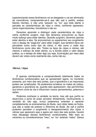 69
experienciando esses fenômenos vai se desgastar e vai ser eliminada
da consciência; compreender-se-á que são sati e pañña, ambos
fatores mentais, e não uma “pessoa” ou “eu” que está atento e
percebe as características de rūpa e nāma, conforme aparecem,
como impermanentes, transitórias e não eu.
Devemos aprender a distinguir cada característica de rūpa e
nāma conforme surgem, mas não devemos procurá-las ou fazer
muito esforço para estar atentos. Quando surgirem, devemos apenas
estar atentos a eles. Se procurarmos ou esperarmos seu surgimento
com o desejo de “pegá-los” para obter insight, isso também deve ser
percebido como outro tipo de nāma, e não como a visão dos
fenômenos como eles são. Todos os tipos de rūpas e nāmas, até
mesmo o esforço de estar atento, ou a dúvida sobre o valor dessa
prática, ou o desejo de obter algo (ou seja, iluminação) por meio dela
devem ser vistos como realmente são, como não eu.
Nāma / rūpa
É apenas conhecendo e compreendendo totalmente todos os
fenômenos condicionados que se apresentam agora, no momento
presente, por meio das seis portas, que a ignorância e as impurezas
podem ser erradicadas. Só poderemos erradicar os males da cobiça,
ganância e ignorância se, quando eles aparecerem, não permitirmos
que tomem conta de nós e influenciem nossos pensamentos, palavras e
ações.
Podemos conhecer a verdade na teoria, mas até que pañña se
desenvolva a ponto de poder perceber diretamente, intuitivamente, a
verdade do não ego, nunca poderemos entender e apreciar
completamente os ensinamentos do Buda, nem obter deles os frutos,
que são a razão de praticar o Dhamma do Buda. Se sati e pañña
puderem perceber o surgimento e desaparecimento dos rūpas e
nāmas que aparecem aqui e agora por meio das seis portas, haverá
mais desapego desses fenômenos condicionados. Não mais os
veríamos ou consideraríamos “meu”, ou “eu” estando “neles”. Dessa
 