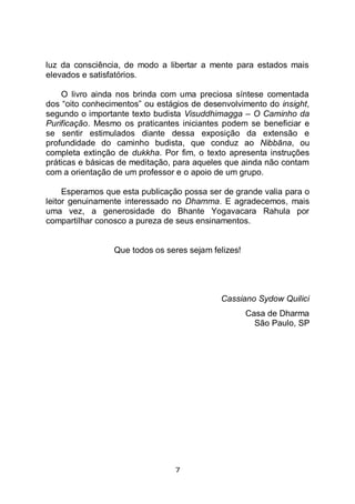 7
luz da consciência, de modo a libertar a mente para estados mais
elevados e satisfatórios.
O livro ainda nos brinda com uma preciosa síntese comentada
dos “oito conhecimentos” ou estágios de desenvolvimento do insight,
segundo o importante texto budista Visuddhimagga – O Caminho da
Purificação. Mesmo os praticantes iniciantes podem se beneficiar e
se sentir estimulados diante dessa exposição da extensão e
profundidade do caminho budista, que conduz ao Nibbāna, ou
completa extinção de dukkha. Por fim, o texto apresenta instruções
práticas e básicas de meditação, para aqueles que ainda não contam
com a orientação de um professor e o apoio de um grupo.
Esperamos que esta publicação possa ser de grande valia para o
leitor genuinamente interessado no Dhamma. E agradecemos, mais
uma vez, a generosidade do Bhante Yogavacara Rahula por
compartilhar conosco a pureza de seus ensinamentos.
Que todos os seres sejam felizes!
Cassiano Sydow Quilici
Casa de Dharma
São Paulo, SP
 