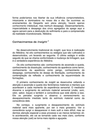 70
forma poderíamos nos libertar da sua influência comprometedora,
intoxicante e dominadora no nosso dia a dia. Se ouvirmos os
ensinamentos do Desperto sem plena atenção, haverá apenas
conhecimento intelectual, mas nenhum desapego. Desencantamento,
imparcialidade e desapego dos cinco agregados do apego aqui e
agora servem para a destruição do sofrimento e para a compreensão
da realidade incondicionada, Nibbāna.
Conhecimentos de Insight 9
No desenvolvimento tradicional do insight, que leva à realização
do Nibbāna, há oito conhecimentos ou estágios que são cultivados e
desenvolvidos, um levando ao seguinte. O último estágio é então
seguido do que se chama conformidade e mudança de linhagem, que
é a verdadeira experiência do Nibbāna.
Os oito conhecimentos são: conhecimento de ascensão e queda,
conhecimento da dissolução, conhecimento da aparência como terror,
conhecimento da aparência como perigo, conhecimento do
desapego, conhecimento do desejo de libertação, conhecimento da
contemplação da reflexão e conhecimento da equanimidade de
formações.
O primeiro conhecimento de insight se desenvolve voltando a
atenção à ascensão e queda dos fenômenos materiais e mentais que
acontecem a cada momento da experiência sensorial. O meditador
discerne o surgimento do estímulo material sensorial (visão, som,
odor, sabor, toque) e também a consciência que está atenta a isso.
Ele os percebe surgindo e observa o esmorecimento ou
desaparecimento imediato tanto do estímulo material como da
consciência dele.
No começo, o surgimento e desaparecimento do estímulo
material será mais aparente, por ser o mais grosseiro. Ver a
consciência surgir e desaparecer é mais sutil e mais difícil, mas se
dermos atenção especial a esse processo e ao menos tentarmos vê-
lo acontecendo, ele vai se tornando cada vez mais claro, conforme
nossa atenção (sati) se torna mais rápida e aguçada.
 