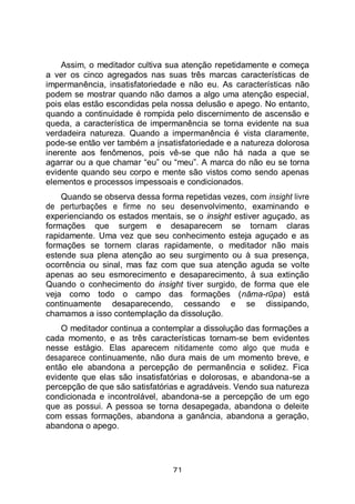 71
Assim, o meditador cultiva sua atenção repetidamente e começa
a ver os cinco agregados nas suas três marcas características de
impermanência, insatisfatoriedade e não eu. As características não
podem se mostrar quando não damos a algo uma atenção especial,
pois elas estão escondidas pela nossa delusão e apego. No entanto,
quando a continuidade é rompida pelo discernimento de ascensão e
queda, a característica de impermanência se torna evidente na sua
verdadeira natureza. Quando a impermanência é vista claramente,
pode-se então ver também a insatisfatoriedade e a natureza dolorosa
inerente aos fenômenos, pois vê-se que não há nada a que se
agarrar ou a que chamar “eu” ou “meu”. A marca do não eu se torna
evidente quando seu corpo e mente são vistos como sendo apenas
elementos e processos impessoais e condicionados.
Quando se observa dessa forma repetidas vezes, com insight livre
de perturbações e firme no seu desenvolvimento, examinando e
experienciando os estados mentais, se o insight estiver aguçado, as
formações que surgem e desaparecem se tornam claras
rapidamente. Uma vez que seu conhecimento esteja aguçado e as
formações se tornem claras rapidamente, o meditador não mais
estende sua plena atenção ao seu surgimento ou à sua presença,
ocorrência ou sinal, mas faz com que sua atenção aguda se volte
apenas ao seu esmorecimento e desaparecimento, à sua extinção
Quando o conhecimento do insight tiver surgido, de forma que ele
veja como todo o campo das formações (nāma-rūpa) está
continuamente desaparecendo, cessando e se dissipando,
chamamos a isso contemplação da dissolução.
O meditador continua a contemplar a dissolução das formações a
cada momento, e as três características tornam-se bem evidentes
nesse estágio. Elas aparecem nitidamente como algo que muda e
desaparece continuamente, não dura mais de um momento breve, e
então ele abandona a percepção de permanência e solidez. Fica
evidente que elas são insatisfatórias e dolorosas, e abandona-se a
percepção de que são satisfatórias e agradáveis. Vendo sua natureza
condicionada e incontrolável, abandona-se a percepção de um ego
que as possui. A pessoa se torna desapegada, abandona o deleite
com essas formações, abandona a ganância, abandona a geração,
abandona o apego.
 
