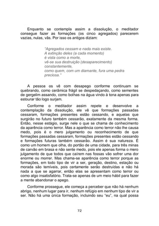 72
Enquanto se contempla assim a dissolução, o meditador
consegue fazer as formações (os cinco agregados) parecerem
vazias, nulas, vãs. Por isso os antigos diziam:
“Agregados cessam e nada mais existe.
A extinção deles (a cada momento)
é vista como a morte,
vê-se sua destruição (desaparecimento)
constantemente,
como quem, com um diamante, fura uma pedra
preciosa.”
A pessoa os vê com desapego conforme continuam se
quebrando, como cerâmica frágil se despedaçando, como sementes
de gergelim assando, como bolhas na água vindo à tona apenas para
estourar tão logo surjam.
Conforme o meditador assim repete e desenvolve a
contemplação da dissolução, ele vê que formações passadas
cessaram, formações presentes estão cessando, e aquelas que
surgirão no futuro também cessarão, exatamente da mesma forma.
Então, nesse estágio, surge nele o que se chama de conhecimento
da aparência como terror. Mas a aparência como terror não lhe causa
medo, pois é o mero julgamento ou reconhecimento de que
formações passadas cessaram, formações presentes estão cessando
e formações futuras também cessarão. Assim é sua natureza. É
como um homem que olha, do portão de uma cidade, para três minas
de carvão em brasa e não sente medo, pois ele apenas forma o mero
julgamento de que todos que caírem nas fossas vão sofrer uma dor
enorme ou morrer. Mas chama-se aparência como terror porque as
formações, em todo tipo de vir a ser, geração, destino, estação ou
morada são temíveis, pois certamente serão destruídas e não há
nada a que se agarrar, então elas se apresentam como terror ou
como algo insatisfatório. Trata-se apenas de um meio hábil para fazer
a mente abandonar o apego.
Conforme prossegue, ele começa a perceber que não há nenhum
abrigo, nenhum lugar para ir, nenhum refúgio em nenhum tipo de vir a
ser. Não há uma única formação, incluindo seu “eu”, na qual possa
 