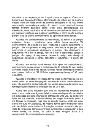 73
depositar suas esperanças ou à qual possa se agarrar. Como um
homem que fica amedrontado, aterrorizado, de cabelo em pé quando
depara com um mato cheio de animais selvagens e vê isso como
sendo nada menos do que perigo, do mesmo modo, quando todas as
formas tiverem parecido como terror pela contemplação da
dissolução, esse meditador as vê como sendo totalmente destituídas
de qualquer essência ou qualquer satisfação e como sendo apenas
perigo. Isso se chama conhecimento da aparência como perigo.
Quando os conhecimentos da dissolução, do terror e do perigo
estiverem fortes, o meditador deve refletir dessa maneira: “O
conhecimento do estado de paz (Nibbāna) é assim: surgimento é
perigo, não surgimento é segurança; ocorrência é perigo, não
ocorrência é segurança; desespero é perigo, não desespero é
segurança; vir a ser é perigo, não vir a ser é segurança; apego é
perigo, não apego é segurança; desejo é perigo, não desejo é
segurança; ignorância é perigo, sabedoria é segurança...” e assim por
diante.
Quando ele estiver hábil nesses dois tipos de conhecimento,
conhecimento como perigo e conhecimento do estado de paz, então
as várias visões não o vão abalar. Ele não hesita em relação a visões
que ocorrem, tal como: “O Nibbāna supremo é aqui e agora”. O resto
está claro.
Quando o meditador vê dessa forma todas as formações, ele se
cansa delas, se torna desapegado em relação a elas, insatisfeito com
elas, não encontra nenhum deleite nos vários aspectos do campo das
formações pertencentes a qualquer tipo de vir a ser.
Como um cisne dourado que ama as montanhas cobertas de
neve e ama nadar nas águas cristalinas dos sete lagos não se deleita
em uma poça de lama imunda na entrada de uma vila, ou como um
leão, rei dos animais, encontra deleite em vagar livremente pelas 3
mil léguas do Himalaia, mas não se deleita quando posto em uma
gaiola de ouro no zoológico, da mesma forma esse meditador-cisne
não se deleita com nenhuma formação, apenas no estado de paz
visto da forma que começa com “não surgimento é segurança”, e sua
mente tende, se inclina, se volta a essa direção. Esse é o
conhecimento da contemplação do desapego.
 