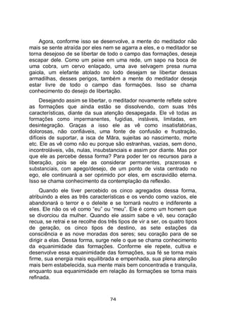 74
Agora, conforme isso se desenvolve, a mente do meditador não
mais se sente atraída por eles nem se agarra a eles, e o meditador se
torna desejoso de se libertar de todo o campo das formações, deseja
escapar dele. Como um peixe em uma rede, um sapo na boca de
uma cobra, um cervo enlaçado, uma ave selvagem presa numa
gaiola, um elefante atolado no lodo desejam se libertar dessas
armadilhas, desses perigos, também a mente do meditador deseja
estar livre de todo o campo das formações. Isso se chama
conhecimento do desejo de libertação.
Desejando assim se libertar, o meditador novamente reflete sobre
as formações que ainda estão se dissolvendo, com suas três
características, diante da sua atenção desapegada. Ele vê todas as
formações como impermanentes, fugidias, instáveis, limitadas, em
desintegração. Graças a isso ele as vê como insatisfatórias,
dolorosas, não confiáveis, uma fonte de confusão e frustração,
difíceis de suportar, a isca de Māra, sujeitas ao nascimento, morte
etc. Ele as vê como não eu porque são estranhas, vazias, sem dono,
incontroláveis, vãs, nulas, insubstanciais e assim por diante. Mas por
que ele as percebe dessa forma? Para poder ter os recursos para a
liberação, pois se ele as considerar permanentes, prazerosas e
substanciais, com apego/desejo, de um ponto de vista centrado no
ego, ele continuará a ser oprimido por eles, em escravidão eterna.
Isso se chama conhecimento da contemplação da reflexão.
Quando ele tiver percebido os cinco agregados dessa forma,
atribuindo a eles as três características e os vendo como vazios, ele
abandonará o terror e o deleite e se tornará neutro e indiferente a
eles. Ele não os vê como “eu” ou “meu”. Ele é como um homem que
se divorciou da mulher. Quando ele assim sabe e vê, seu coração
recua, se retrai e se recolhe dos três tipos de vir a ser, os quatro tipos
de geração, os cinco tipos de destino, as sete estações da
consciência e as nove moradas dos seres; seu coração para de se
dirigir a elas. Dessa forma, surge nele o que se chama conhecimento
da equanimidade das formações. Conforme ele repete, cultiva e
desenvolve essa equanimidade das formações, sua fé se torna mais
firme, sua energia mais equilibrada e empenhada, sua plena atenção
mais bem estabelecida, sua mente mais bem concentrada e tranquila,
enquanto sua equanimidade em relação às formações se torna mais
refinada.
 
