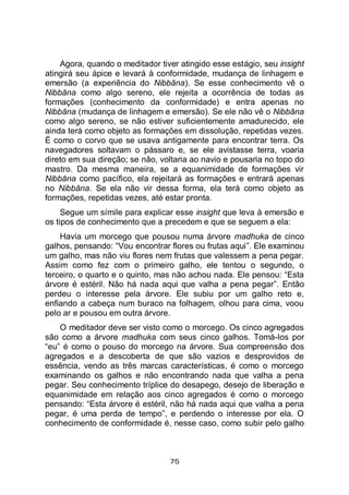 75
Agora, quando o meditador tiver atingido esse estágio, seu insight
atingirá seu ápice e levará à conformidade, mudança de linhagem e
emersão (a experiência do Nibbāna). Se esse conhecimento vê o
Nibbāna como algo sereno, ele rejeita a ocorrência de todas as
formações (conhecimento da conformidade) e entra apenas no
Nibbāna (mudança de linhagem e emersão). Se ele não vê o Nibbāna
como algo sereno, se não estiver suficientemente amadurecido, ele
ainda terá como objeto as formações em dissolução, repetidas vezes.
É como o corvo que se usava antigamente para encontrar terra. Os
navegadores soltavam o pássaro e, se ele avistasse terra, voaria
direto em sua direção; se não, voltaria ao navio e pousaria no topo do
mastro. Da mesma maneira, se a equanimidade de formações vir
Nibbāna como pacífico, ela rejeitará as formações e entrará apenas
no Nibbāna. Se ela não vir dessa forma, ela terá como objeto as
formações, repetidas vezes, até estar pronta.
Segue um símile para explicar esse insight que leva à emersão e
os tipos de conhecimento que a precedem e que se seguem a ela:
Havia um morcego que pousou numa árvore madhuka de cinco
galhos, pensando: “Vou encontrar flores ou frutas aqui”. Ele examinou
um galho, mas não viu flores nem frutas que valessem a pena pegar.
Assim como fez com o primeiro galho, ele tentou o segundo, o
terceiro, o quarto e o quinto, mas não achou nada. Ele pensou: “Esta
árvore é estéril. Não há nada aqui que valha a pena pegar”. Então
perdeu o interesse pela árvore. Ele subiu por um galho reto e,
enfiando a cabeça num buraco na folhagem, olhou para cima, voou
pelo ar e pousou em outra árvore.
O meditador deve ser visto como o morcego. Os cinco agregados
são como a árvore madhuka com seus cinco galhos. Tomá-los por
“eu” é como o pouso do morcego na árvore. Sua compreensão dos
agregados e a descoberta de que são vazios e desprovidos de
essência, vendo as três marcas características, é como o morcego
examinando os galhos e não encontrando nada que valha a pena
pegar. Seu conhecimento tríplice do desapego, desejo de liberação e
equanimidade em relação aos cinco agregados é como o morcego
pensando: “Esta árvore é estéril, não há nada aqui que valha a pena
pegar, é uma perda de tempo”, e perdendo o interesse por ela. O
conhecimento de conformidade é, nesse caso, como subir pelo galho
 
